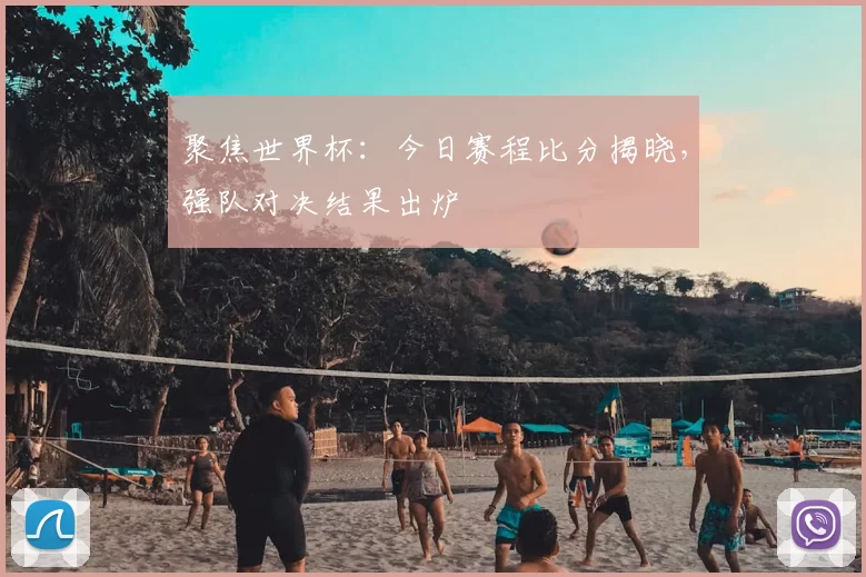 聚焦世界杯：今日赛程比分揭晓，强队对决结果出炉