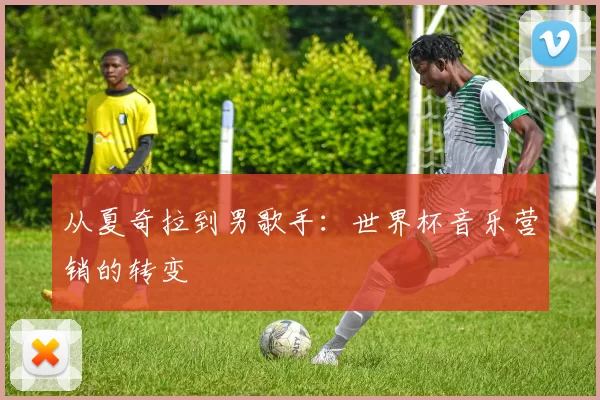 从夏奇拉到男歌手:世界杯音乐营销的转变