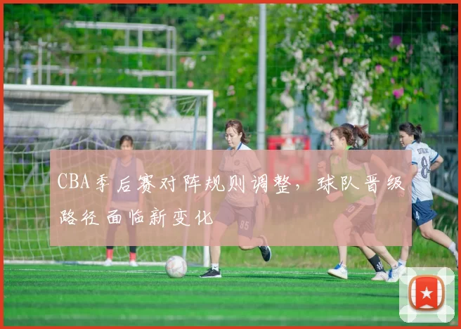 CBA季后赛对阵规则调整,球队晋级路径面临新变化