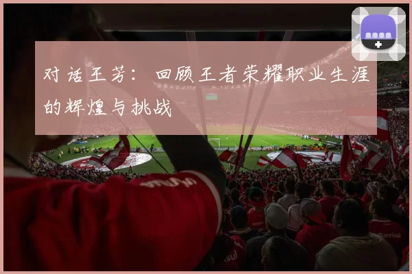 对话王芳：回顾王者荣耀职业生涯的辉煌与挑战