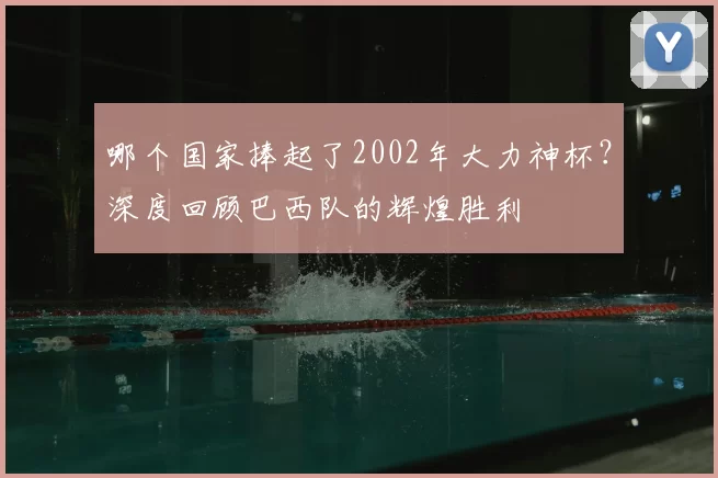 哪个国家捧起了2002年大力神杯？深度回顾巴西队的辉煌胜利