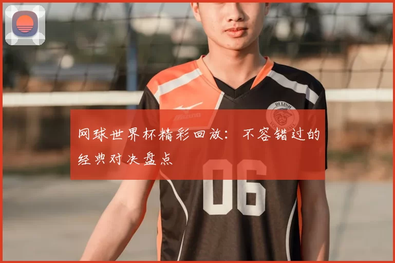 网球世界杯精彩回放：不容错过的经典对决盘点