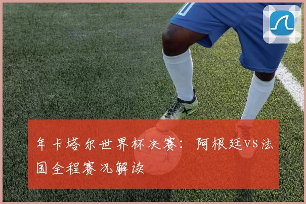 年卡塔尔世界杯决赛：阿根廷vs法国全程赛况解读