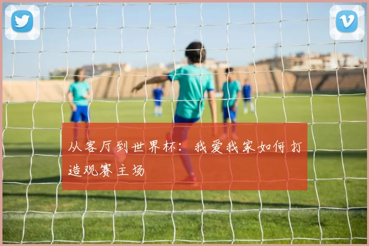 从客厅到世界杯：我爱我家如何打造观赛主场