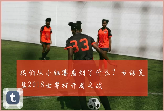 我们从小组赛看到了什么？专访复盘2018世界杯开局之战