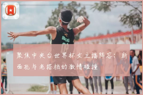 聚焦中央台世界杯女主播阵容：新面孔与老搭档的激情碰撞