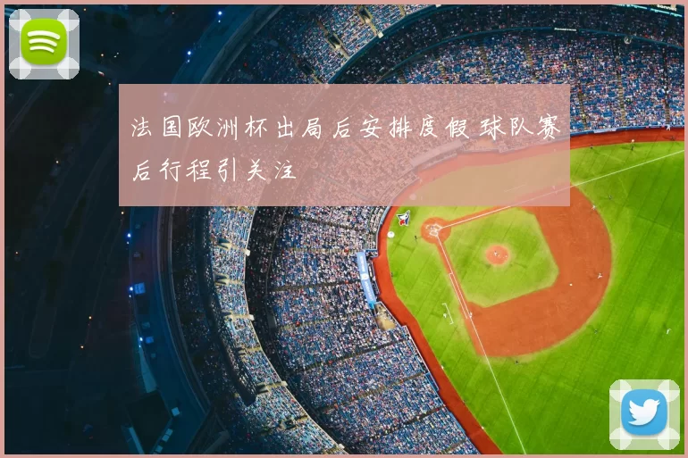 法国欧洲杯出局后安排度假 球队赛后行程引关注