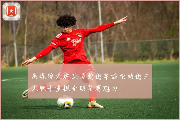 美媒称文班亚马爱德华兹伦纳德三人联手重振全明星赛魅力