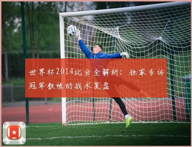 世界杯2014比分全解析:独家专访冠军教练的战术复盘