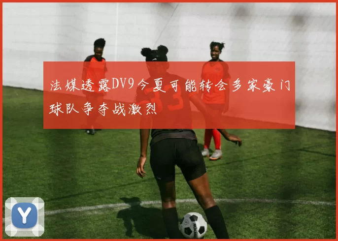 法媒透露DV9今夏可能转会多家豪门球队争夺战激烈