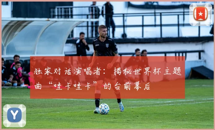 独家对话演唱者：揭秘世界杯主题曲“哇卡哇卡”的台前幕后