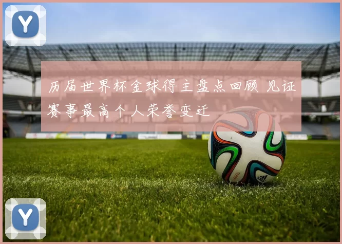 历届世界杯金球得主盘点回顾 见证赛事最高个人荣誉变迁