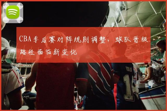 CBA季后赛对阵规则调整,球队晋级路径面临新变化