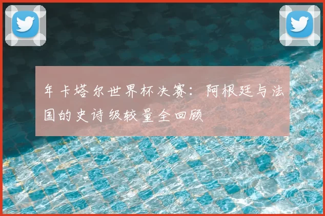 年卡塔尔世界杯决赛:阿根廷与法国的史诗级较量全回顾