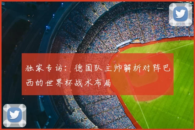 独家专访:德国队主帅解析对阵巴西的世界杯战术布局