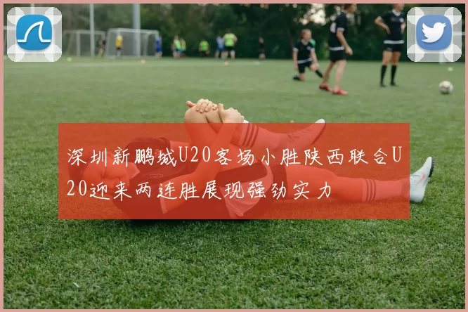 深圳新鹏城U20客场小胜陕西联合U20迎来两连胜展现强劲实力