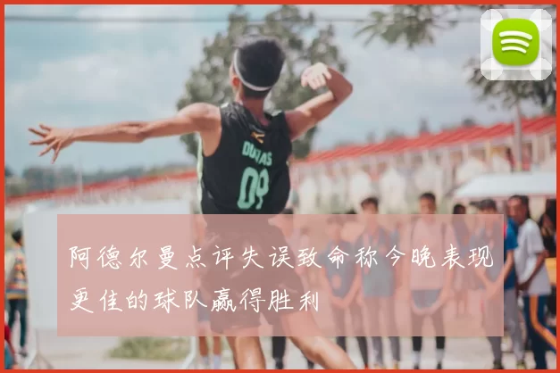阿德尔曼点评失误致命称今晚表现更佳的球队赢得胜利