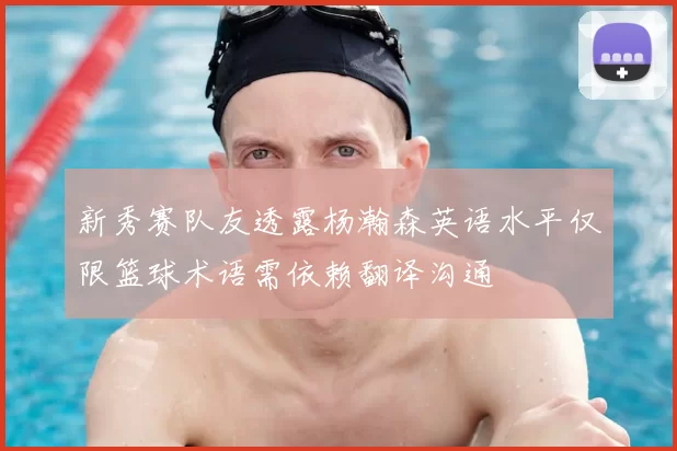 新秀赛队友透露杨瀚森英语水平仅限篮球术语需依赖翻译沟通