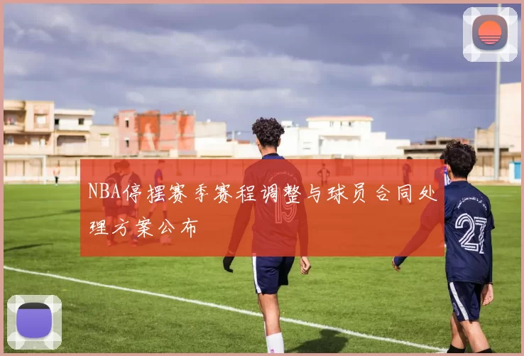NBA停摆赛季赛程调整与球员合同处理方案公布