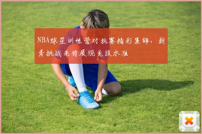 NBA球星训练营对抗赛精彩集锦，新秀挑战老将展现竞技水准