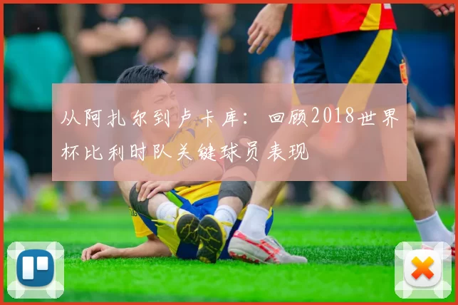 从阿扎尔到卢卡库:回顾2018世界杯比利时队关键球员表现