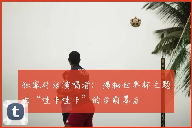 独家对话演唱者：揭秘世界杯主题曲“哇卡哇卡”的台前幕后