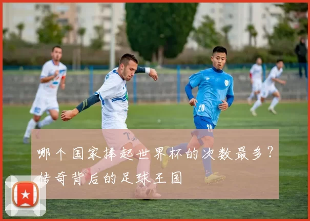 哪个国家捧起世界杯的次数最多？传奇背后的足球王国