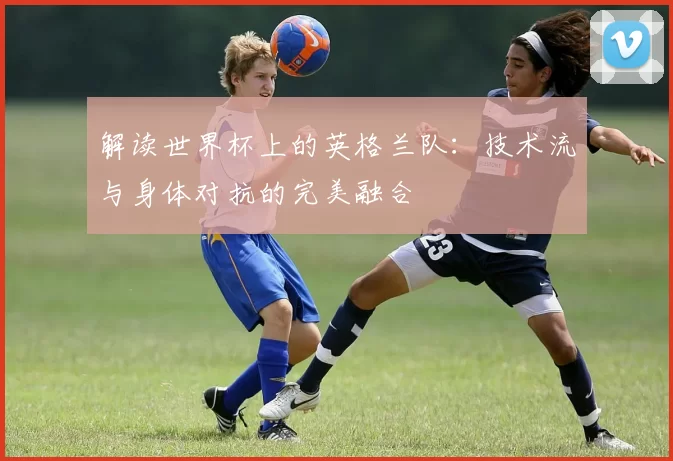 解读世界杯上的英格兰队:技术流与身体对抗的完美融合