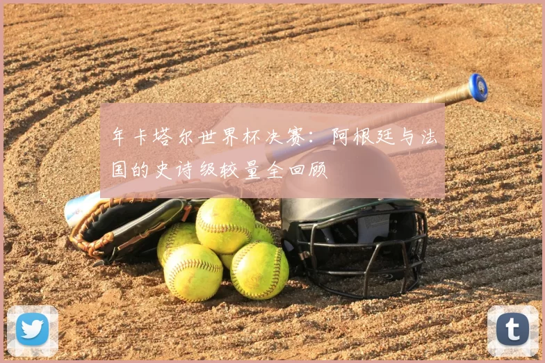 年卡塔尔世界杯决赛:阿根廷与法国的史诗级较量全回顾