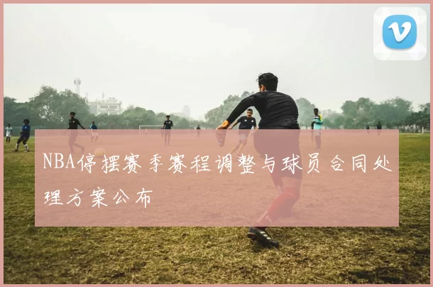 NBA停摆赛季赛程调整与球员合同处理方案公布