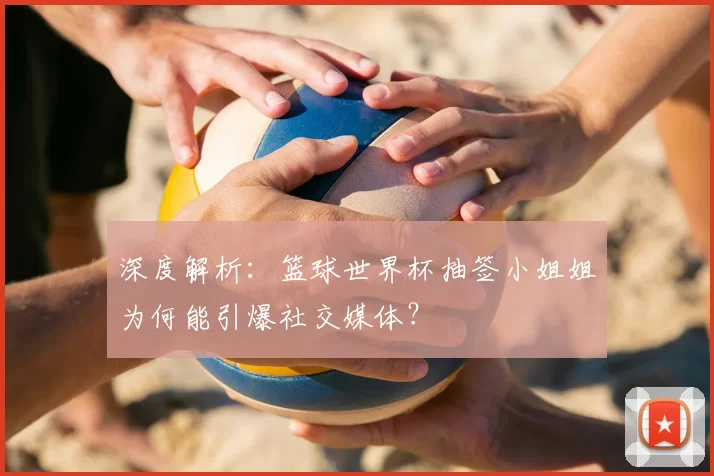 深度解析：篮球世界杯抽签小姐姐为何能引爆社交媒体？