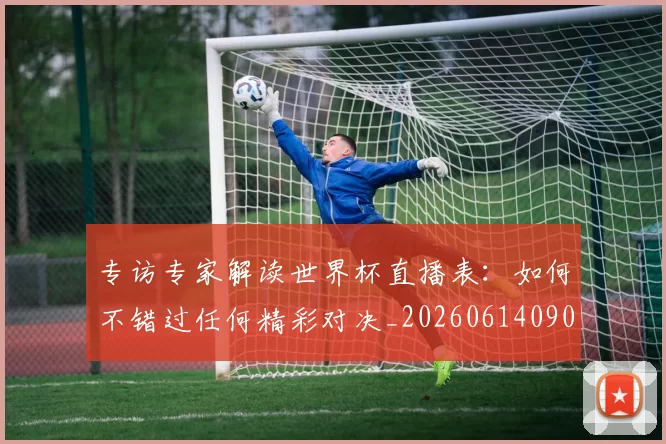 专访专家解读世界杯直播表：如何不错过任何精彩对决_20260614090629