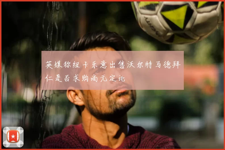 英媒称纽卡乐意出售沃尔特马德拜仁是否求购尚无定论