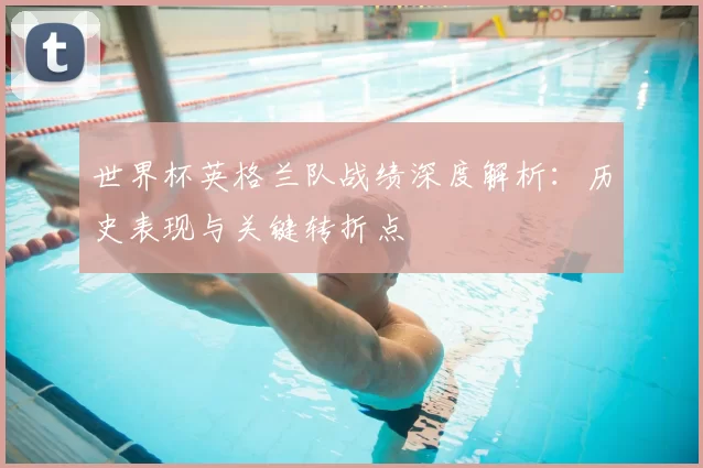 世界杯英格兰队战绩深度解析：历史表现与关键转折点