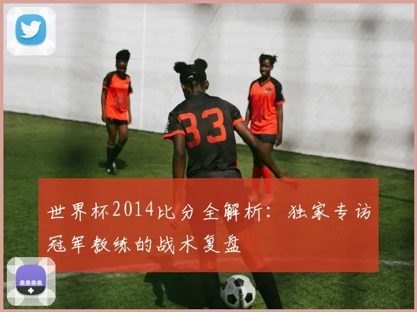 世界杯2014比分全解析:独家专访冠军教练的战术复盘