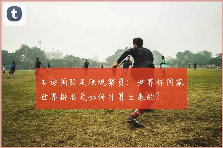 专访国际足联观察员：世界杯国家世界排名是如何计算出来的？
