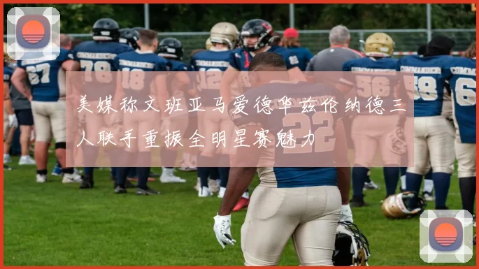 美媒称文班亚马爱德华兹伦纳德三人联手重振全明星赛魅力