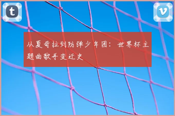从夏奇拉到防弹少年团:世界杯主题曲歌手变迁史