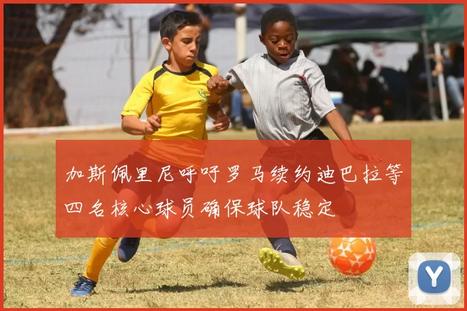 加斯佩里尼呼吁罗马续约迪巴拉等四名核心球员确保球队稳定