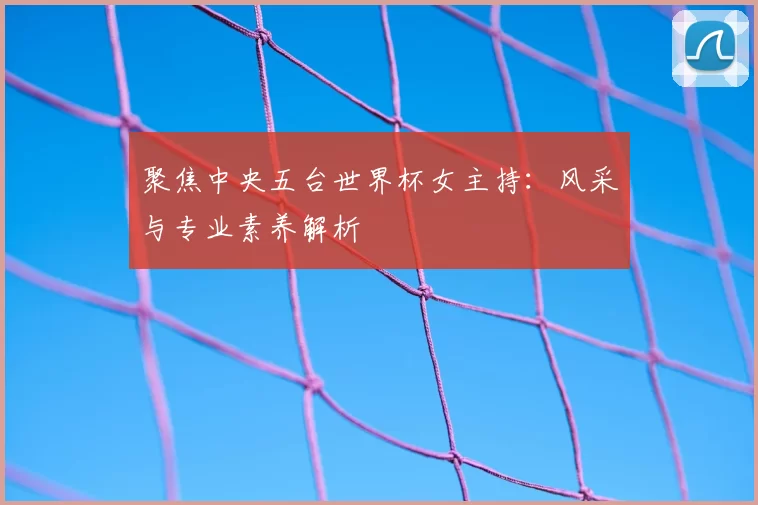 聚焦中央五台世界杯女主持：风采与专业素养解析