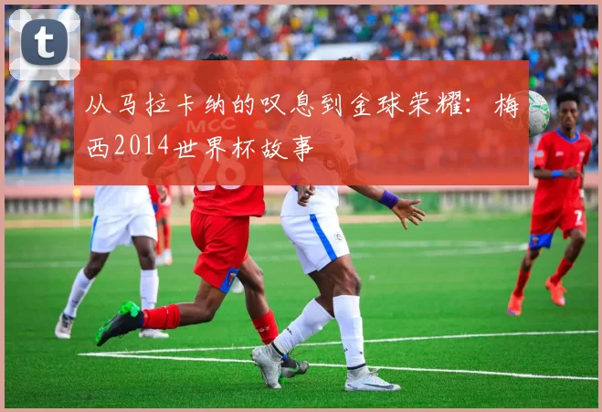 从马拉卡纳的叹息到金球荣耀：梅西2014世界杯故事