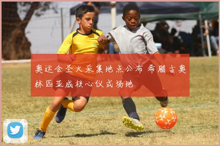 奥运会圣火采集地点公布 希腊古奥林匹亚成核心仪式场地
