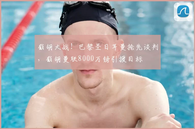 截胡大战！巴黎圣日耳曼抢先谈判，截胡曼联8000万镑引援目标