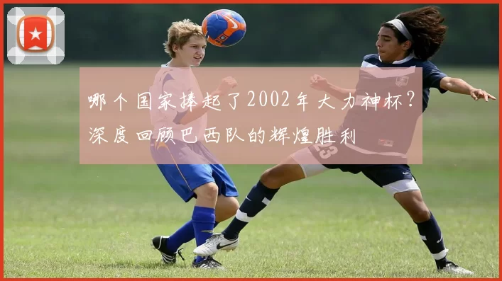 哪个国家捧起了2002年大力神杯？深度回顾巴西队的辉煌胜利