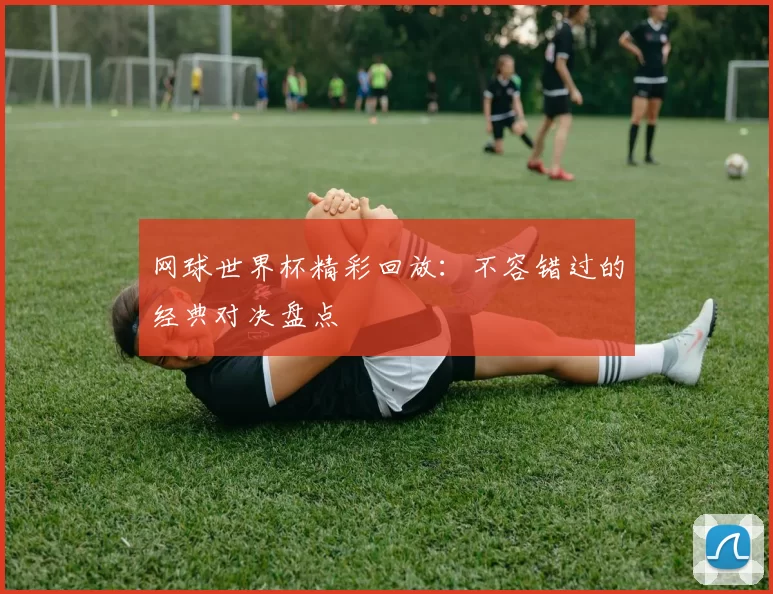 网球世界杯精彩回放：不容错过的经典对决盘点