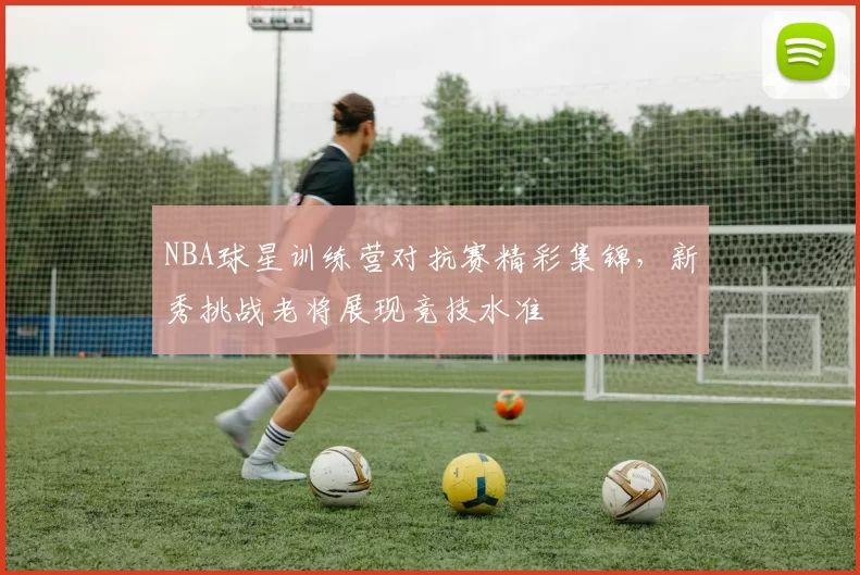 NBA球星训练营对抗赛精彩集锦，新秀挑战老将展现竞技水准