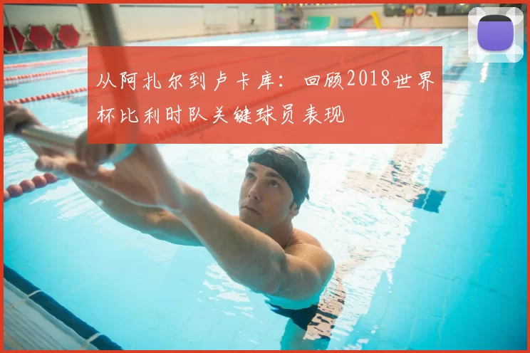 从阿扎尔到卢卡库:回顾2018世界杯比利时队关键球员表现