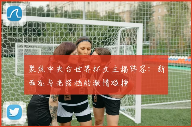 聚焦中央台世界杯女主播阵容：新面孔与老搭档的激情碰撞